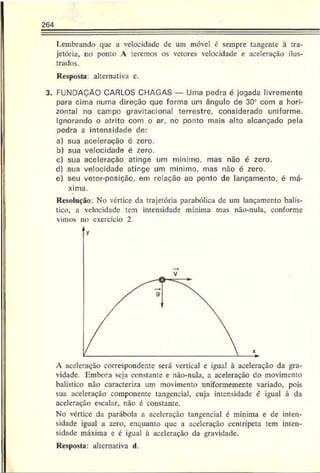 264
Lembrando que a velocidade de um móvel é sempre tangente à tra­
jetória, no ponto A teremos os vetores velocidade e aceleração ilus­
trados.
Resposta: alternativa c.
3. FUNDAÇÃO CARLOS CHAGAS — Uma pedra é jogada livremente
para cima numa direção que forma um ângulo de 302 com a hori­
zontal no cairpo gravitacional terrestre, considerado uniforme.
Ignorando o atrito com o ar, no ponto mais alto alcançado pela
pedra a intensidade de:
a) sua aceleração é zero.
b) sua velocidade é zero.
c) sua aceleração atinge um mínimo, mas não c zero.
d) sua velocidade atinge um mínimo, mas não é zero.
e) seu vetor-posiçãc, em relação ao ponto de lançamento, é má­
xima.
Resolução: No vértice da trajetória parabólica dc um lançamento balís­
tico, a velocidade tem intensidade mínima mas não-nula, conforme
vimos no exercício 2
A aceleração correspondente será vertical e igual à aceleração da gra­
vidade. Embora seja constante e não-nula, a aceleração do movimento
balístico não caracteriza um movimento uniformemente variado, pois
sua aceleração componente tangencial, cuja intensidade c igual à da
aceleração escalar, não é constante.
No vértice da parábola a aceleração tangencial é mínima e de inten­
sidade igual a zero, enquanto que a aceleração centrípeta tem inten­
sidade máxima e é igual à aceleração da gravidade.
Resposta: alternativa d.
 