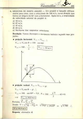 265
4. MEDICINA DE SANTO AMARO — Um projétil é lançado obliqua­
mente para cima. com a velocidade de 100 m./s, numa direção que
forma um ângu o de 60° com a horizontal. Após 4.0 s, a intensidade
da velocidade vetorial do projétil é:
a) 50 m/s.
b) 87 m/s.
c) 47 m/s.
d) 69 m/s.
e) Nenhuma das respostas anteriores.
»
Resolução: Vamos decompor o movimento balístico segundo suas pro­
jeções:
• projeção horizontal: V,x) —V„
Vw>= V0cos <
I>= 100 . cos 60°
• projeção vertical: V m = Vrt)v) _ gt
v ir> = V0sen <
I>— gt
V,„ = 100 . sen 60« - 9,8 . 4 = joq
V„) 46,8 m/s
Portanto, V = Vx-f- V,..
Donde: V = VXJ, +V", a
V =
=
=68,9 m/s
VTíoF + (46,8)2 s* V 4 700 .
Resposta: alternativa d.
 