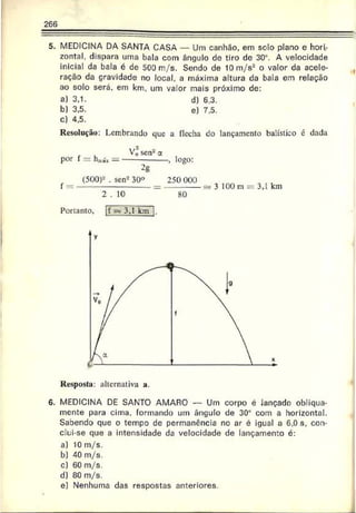 266
5. MEDICINA DA SANTA CASA — Um canhão, em solo plano e hori­
zontal, dispara uma bala com ângulo de tiro de 30u
. A velocidade
inicial da bala é de 500 m/s. Sendo de 10 m/s2 o valor da acele­
ração da gravidade no local, a máxima altura da bala em relação
ao solo será, em km, um valor mais próximo de:
a) 3,1. d) 6,3.
b) 3.5. e) 7,5.
c) 4,5.
Resolução: Lembrando que a flecha do lançamento balístico é dada
V0 sen2a
por I = iw* —---------------, logo:
2g
f _ (500)2 . sen230° 250 000
2 . 10 ~ 80
Portanto, |f s= 3,1 km 1.
3 100 m = 3,1 km
Resposta: alternativa a.
6. MEDICINA DE SANTO AMARO — Um corpo é iançado obliqua­
mente para cima, formando um ângulo de 30° com a horizontal.
Sabendo que o tempo de permanência no ar é igual a 6.0 s. con­
clui-se que a intensidade da velocidade de lançamento c:
a) 10 m/s.
b) 40 m/s.
c) 60 m/s.
d) 80 m/s.
e) Nenhuma das respostas anteriores.
 