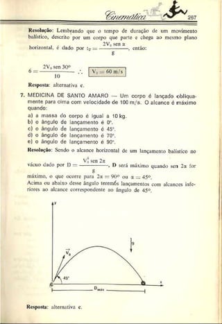 Resolução: Lembrando que o tempo de duração de um movimento
balístico, descrito por um corpo que parte c chega ao mesmo plano
, . „ , . . . 2V„ sen a
horizontal, e dado por tT= --------------- , entao:
g
2V„ sen 30°
10
V , = 60 m/s
Resposta: alternativa c.
7. MEDICINA DE SANTO AMARO — Um corpo é lançado obliqua­
mente para cima com velocidade de 100 m/s. O alcance é máximo
quando:
a) a massa do corpo é igual a 10 kg.
b) o ângulo de lançamento é 0®
.
c) o ângulo de lançamento é 45°.
d) o ângulo de lançamento é 70°.
e) o ângulo de lançamento é 90°.
Resolução: Sendo o alcance horizontal de um lançamento balístico no
x , a „ V0 sen 2a ,
vacuo dado por D --------------- , D sera maxano quando sen 2a for
g
máximo, o que ocorre para 2a — 90° ou a = 45°.
Acima ou abaixo desse ângulo teremós lançamentos com alcances infe­
riores ao alcance correspondente ao ângulo de 45°.
Resposta: alternativa c.
 