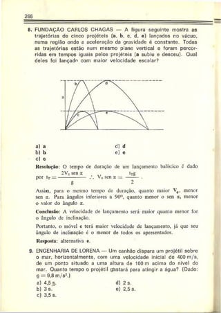 268
8. FUNDAÇÃO CARLOS CHAGAS — A figura seguinte mostra as
trajetórias de cinco projéteis (a, b, c. d. e) lançados no vácuo,
numa região onde a aceleração da gravidade é constante. Todas
as trajetórias estão num mesmo plano vertical e foram percor­
ridas em tempos iguais pelos projéteis (a subiu e desceu). Qual
deles foi lançado com maior velocidade escalar?
a) a
b) b
c) c
Resolução: O tempo de duração dc um lançamento balístico é dado
2V0sen a ,, tTg
por tT—--------------- . . V„ sen a = ------- .
g 2
Assim, para o mesmo tempo de duração, quanto maior V0, menor
sen a. Para ângulos inferiores a 90°, quanto menor o sen a, menor
o valor do ângulo a.
Conclusão: A velocidade de lançamento será maior quanto menor for
o ângulo de inclinação.
Portanto, o móvel c terá maior velocidade dc lançamento, já que seu
ângulo dc inclinação é o menor de todos os apresentados.
Resposta: alternativa e.
9. ENGENHARIA DE LORENA — Um canhão dispara um projétil sobre
o mar. horizontalmente, com uma velocidade inicial de 400 m/s,
de um ponto situado a uma altura de 100 m acima do nível do
mar. Quanto tempo o projétil gastará para atingir a água? (Dado:
g = 9,8 m/s2.)
a) 4.5 s.
b) 3 s.
c) 3.5 s.
d) 2 s.
e) 2,5 s.
 