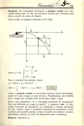 C
è^i£m á&u 269
Resolução: No lançamento horizontal, a projeção vertical terá velo­
cidade inicial nula. O eixo de referência vertical será orientado para
baixo, a partir do ponto do disparo.
Desse modo, as equações referentes a ela serão:
(para y0 = 0) j
Para o exercício
V„» = gt
y = i - g t *
V?„ = 2gy
em questão, temos:
y = 100 m e g = 9,8 m/s2
100= — . 9,8 t2 t s- v'T0,4
2
t 4,5 s
Assim, a projeção vertical ao movimento balístico levará aproximada­
mente 4,5 s para chegar ao nível do mar. Paralelamente, este também
será o tempo que a própria bala levará para atingir a água.
Então, você perguntará: “E a velocidade horizontal de lançamento?
Não tem influencia no tempo de queda?” A resposta é não. A velo­
cidade horizontal de lançamento vai influenciar o alcance horizontal
da bala. Quanto maior a velocidade horizontal de lançamento, maior
o alcance pelo projétil; porém, o tempo de queda será sempre o mesmo,
dependendo somente da altura de lançamento para o mesmo g.
Resposta: alternativa a.
 