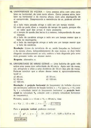 270
10. UNIVERSIDADE DE VIÇOSA — Uma pessoa atira com uma cara­
bina na horizontal, de uma certa altura. Outra pessoa atira, tam­
bém na horizontal e da mesma altura, com uma espingarda de
ar comprimido. Desprezando a resistércia do ar. pode-se afirmar
que:
a) a bala mais pesada atinge o solo em um tempo menor.
b) nada se pode dizer a respeito do tempo de queda, porque não
se sabe qual das armas é mais possante.
c) o tempo de queda das balas é o mesmo, independendo de suas
d) a bala da carabina atinge o solo em um tempo menor que a
bala da espingarda.
e) a bala da espingarda atinge o solo em um tempo menor que
a bala da carabina.
Resolução: Livres da resistência do ar, sendo lançadas na horizontal
e da mesma altura, independentemente de suas massas, as duas balas
chegarão simultaneamente ao solo, embora a bala disparada pela arma
mais possante tenha um alcance maior.
Resposta: alternativa c.
11. UNIVERSIDADE DE MINAS GERAIS — Uma bolinha de gude rola
sobre uma mesa com velocidade de 40cm/s. Após sair da mesa.
cai. atingindo o chão a uma distância de 12 cm dos pés da mesa.
Pode-se concluir que a altura dessa mesa é, aproximadamente,
igual a:
a) 80 cm. d) 30 cm.
b) 45 cm. e) 100 cm.
c) 120 cm.
Resolução: A projeção horizontal do lançamento da bolinha descreve
um movimento uniforme de função horária x V0t (para x„ —0), onde
V0 é a velocidade inicial de lançamento horizontal (a projeção hori­
zontal da velocidade V0 coincide com a própria velocidade horizontal
de lançamento).
Portanto, sendo x = 12 cm c V(, =r 40 cm/ s, vem:
massas
12
x = Vw
t 12 = 40t t = 0,3 s
40
Para a projeção vertical, podemos escrever
y gl2 y 10 . (0.3)2 = 5 . 0,09 = 0.45 m ou
2 2
y = 45 cm
 