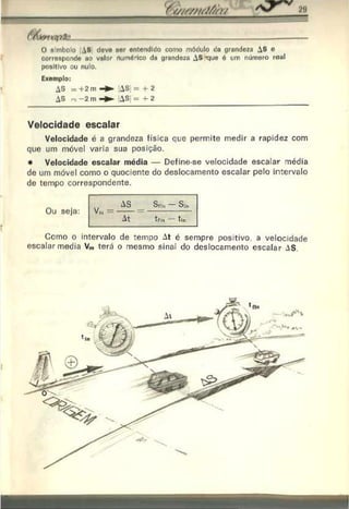 O « inholo , S dovo anr entendido como módulo da grandeza AS e
corroapondo ao valor rtumórico da grandeza AS rjue ó um número real
positivo ou nulo.
Exemplo:
AS n -2 m- ► AS| =4-2
Velocidade escalar
Velocidade é a grandeza física que permite medir a rapidez com
que um móvel varia sua posição.
• Velocidade escalar média — Define-se velocidade escalar média
de um móvel como o quociente do deslocamento escalar pelo intervalo
de tempo correspondente.
Como o intervalo de tempo At é sempre positivo a velocidade
escalar media V„, terá o mesmo sinai do deslocamento escalar AS.
Ou seja: Vn
J =
At tfin tin
©
 