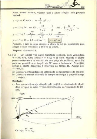 Nesse mesmo instante, vejamos qual a altura atingida pela projeção
vertical:
y = yo -f Vo sen a . t ----- - gt2
y — 1,5 -f- 14 . sen 45° .
12 1
>
’= 1 ,5 + 2
VT
7 f~T
12
2 V T
y = 1,5 + 12 - 7 ,2 = 6,3 m .
2
4,9 .
. 9,8 .
144
49 . 2
V 7 /
y = 6,3 m
Portanto, o jato de água atingirá a altura de 6.3 m, insuficiente para
apagar o fogo localizado a 10,0 m de altura.
Resposta: alternativa b.
14. FEI — Um objeto voa numa trajetória retilínea, com velocidade
V = 200 m/s, numa altura H = 1 500 m do solo. Quando o objeto
passa exatamente na vertical de uma peça de artilharia, esta dis­
para um projétil, num ângulo de 60° com a horizontal. O projétil
atinge o objeto decorrido o intervalo de tempo At. Adotar g —
= 10 m/s2.
a) Calcular a intensidade tía velocidade de lançamento do projétil,
o) Calcular o menor intervalo de tempo At em que o projétil atinge
o objeto.
Resolução:
a) Para que o objeto seja atingido pelo projétil, a velocidade do objeto
deve ser igual ao vetor-^omponente-horizontal da velocidade do pro­
jétil.
Ou seja: V = V,v
 