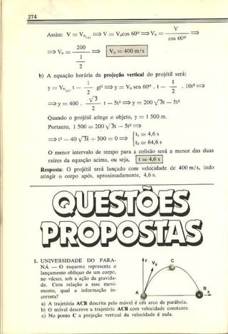 274
Assim: V —V0ls| = > V = V0cos 60° => V„
cos 60°
= > V 0 V0 — 400 m/s
b) A equação horária da projeção vertical do projétil será:
y = Vo , t ------— gt2= > y = Vo sen 60° . t ----- í- . 10t2=>
iy> 2 2
= > y — 400 . V ^ - t — 5t2= > y = 200 V"3t — 5t2
Quando o projétil atinge o objeto, y — 1 500 m.
Portanto, 1 500 = 200 T3t - 5t2 =>
= > t2—40 v"3í ■
+
- 300 = 0 =>
íU ar 4,6 s
112 ~
=
?64,6 s
O menor intervalo de tempo para a colisão será a menor das duas
raízes da equação acima, ou seja, t s 4,6 s
Resposta: O projétil será lançado com velocidade de 400 m/s, indo
atingir o corpo após, aproximadamente, 4,6 s.
1. UNIVERSIDADE IX) PARA­
NÁ — O esquema representa o
lançamento oblíquo de um corpo,
no vácuo, sob a ação da gravida­
de. Com relação a esse movi­
mento, qual a informação in­
correta?
a) A trajetória ACB descrita pelo móvel é um arco de parábola.
b) O móvel descreve a trajetória ACB com velocidade constante.
c) No ponto C a projeção vertical da velocidade é nula.
 