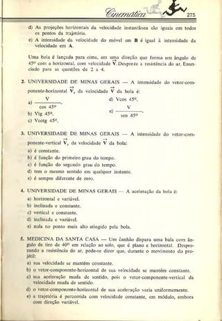 %(/?& 'ndârn 275
d) As projeções horizontais da velocidade instantânea são iguais em todos
os pontos da trajetória.
c) A intensidade da velocidade do móvel em B é igual à intensidade da
velocidade em A.
Uma bola é lançada para cima, em uma direção que forma um ângulo de
45° com a horizontal, com velocidade V. Despreze a resistência do ar. Enun­
ciado para as questões de 2 a 4.
2 UNIVERSIDADE DE MINAS GERAIS — A intensidade do vetor-com-
“> —
*
ponente-hori/.ontal Vx da velocidade V da bola c:
V
a) --------------- .
cos 45°
b) Vtg 45°.
c) Vcotg ^5°.
d) Vcos 45°.
V
c)
sen 45°
3. LNIVERSIDADE DE MINAS GERAIS A intensidade do vctor-com-
poncnte-vertical Vy da velocidade V da bola:
a) é constante.
b) é função do primeiro grau do tempo.
c) c função do segundo grau do tempo.
d) tem o mesmo sentido em qualquer instante.
e) é sempre diferente de zero.
4. UNIVERSIDADE DE MINAS GERAIS A aceleração da bola c:
a) horizontal c variável.
b) inclinada e constante.
c) vertical e constante.
d) inclinada c variável.
c) nula no ponto mais alto atingido pela bola.
5. MEDICINA DA SANTA CASA — Um canhão dispara uma bala com ân­
gulo de tiro de 40° cm relação ao solo. que é plano e horizontal. Despre­
zando a resistência do ar, pode-se dizer que. durante o movimento do pro­
jétil:
i) sua velocidade se mantém constante.
b) o vetor-componcnte-horizontal de sua velocidade se mantém constante.
c) sua aceleração muda de sentido, pois o vetor-componente-vertical da
velocidade muda de sentido.
il) o vctor-componente-horizontal de sua aceleração varia uniformemente.
»
’) a trajetória é percorrida com velocidade constante, cm módulo, embora
com direção variável.
 