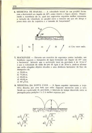 6. MEDICINA DE ITAJUBÁ — A velocidade inicial de um projétil forma
com a horizontal um ângulo de 60°, como mostra a figura abaixo. Despre­
zando a resistência do ar, qual dos segmentos seguintes melhor representa
a variação da velocidade do projétil entre o instante em que ele atinge o
ponto mais alto da trajetória e o instante de lançamento?
7. MACKENZIE — Durante um exercício de segurança contra incêndio, um
bombeiro segurou a mangueira dc água formando um ângulo de 45° com
a horizontal. Sabendo que a aceleração local da gravidade c de 10m/s2
c que a velocidade de saída do jato dc água é de 20m/s. pode-se afirmar
que serão atingidos objetos situados a uma distância horizontal do bico da
mangueira de:
a) 50,00 m.
b) 75,00 m.
c) 60.00 m.
d) 40,00 m.
c) 80  f l m.
8. MEDICINA DA SANTA CASA A figura seguinte representa a traje­
tória descrita por uma bola que sofre impactos sucessivos com o solo.
Sendo g a aceleração da gravidade, o intervalo dc tempo decorrido entre as
passagens pelas posições 1 e 2 é mcihor expresso por:
 