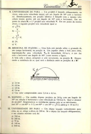 9. UNIVERSIDADE DO PARÁ — Um projétil é lançado obliquamente, no
vácuo, com certa velocidade inicial, sob um ângulo de 30° com a horizon­
tal. Simultaneamente, um projétil idêntico c lançado com a mesma velo­
cidade inicial, porém sob um ângulo de 60° com a horizontal. Em um
ponto de altura H, o l.° projétil tem velocidade V. Em um ponto da mesma
altura, o segundo projétil terá velocidade igual a:
10. MEDICINA DE ITAJUBA — Uma bola está parada sobre o gramado dc.
um campo horizontal, na posição A. Um jogador chuta a bola para cima.
imprimindo-lhe uma velocidade V0 de intensidade 8,0 m/s, c que faz
com a horizontal um ângulo de 60°. como mostra a figura.
A bola sobe e desce, atingindo o solo novamente, na posição B. Despre­
zando a resistência do ar, qua! será a distância entre as posições A c B?
a) 2,4 m
b) 4,8 m
c) 2,8 m
d) 5,6 m
c) Um valor compreendido entre 2,4 m e 4,8 m.
II. MAPOFEI — Um canhão dispara projéteis de 20 kg com um ângulo de
30° cm relação à horizontal e com velocidade de 720 km/h. Qual o alcance
do projétil? Desprczam-se as resistepeias opostas pelo ar ao movimento.
(«cn 30° = cos 60° = 1/2; sen 60° ^ cos 30° = yJ/2; adote g = 10 m/s2.)
IJ UNIVERSIDADE DO PARÁ — Um objeto lançado vcrticalmente para
uma. no ar, atinge a altura de 280 m. Sc o objeto for lançado ohliquamcnte,
o seu ulcancc máximo será dc:
«) 560 m.
I>
) 280 m.
ü) 75 m.
d) 140 m.
c) 840 m.
a) v'TV.
2
d) 2V.
e) V.
 