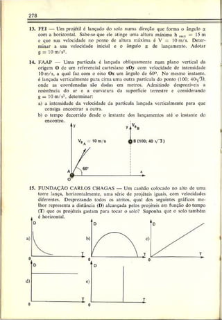278
13. FEI — Um projétil é lançado do solo numa direção que forma o ângulo a
com a horizontal. Sabe-se que ele atinge uma altura máxima h mtí = 15 m
e que sua velocidade no ponto de altura máxima c V = 10 m/s. Deter­
minar a sua velocidade inicial c o ângulo a de lançamento. Adotar
g = 10 m/s'*.
14
. FAAP — Uma partícula é lançada obliquamente num plano vertical da
origem O de um referencial cartesiano xOv com velocidade de intensidade
10 m/s, a qual faz com o eixo Ox um ângulo de 60°. No mesmo instante,
é lançada verticalmcnte para cima uma outra partícula do ponto (100; 40/3).
onde as coordenadas são dadas em metros. Admitindo desprezíveis a
resistência do ar e a curvatura da superfície terrestre c considerando
g = 10 m/s2, determinar:
a) a intensidade da velocidade ca partícula lançada verticalmcnte para que
consiga encontrar a outra.
b) o tempo decorrido desde o instante dos lançamentos até o instante do
encontro.
15. FUNDAÇÃO CARLOS CHAGAS — Um canhão colocado no alto de uma
torre lança, horizontalmente, uma série de projéteis iguais, com velocidades
diferentes. Desprezando todos os atritos, qual dos seguintes gráficos me­
lhor representa a distância (D) alcançada pelos projéteis em função do tempo
(T) que os projeteis gastam para tocar o solo? Suponha que o solo também
0 0
 