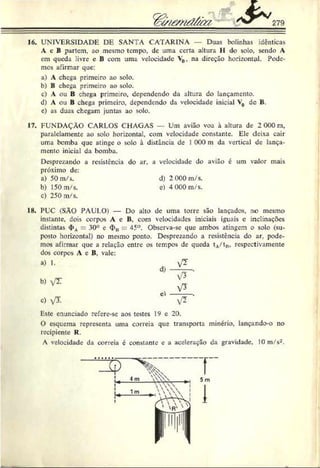 16. UNIVERSIDADE DE SANTA CATARINA — Duas bolinhas idênticas
A c B partem, ao mesmo tempo, de uma certa altura II do solo. sendo A
cm queda livre c B com uma velocidade V0, na direção horizontal. Pode­
mos afirmar que:
a) A chega primeiro ao solo.
b) B chega primeiro ao solo.
c) A ou B chega primeiro, dependendo da altura do lançamento.
d) A ou B chega primeiro, dependendo da velocidade inicial V
0 de B.
e) as duas chegam juntas ao solo.
17. FUNDAÇÃO CARLOS CHAGAS — Um avião voa à altura de 2 000 n,
paralclamcntc ao solo horizontal, com velocidade constante. Ele deixa cair
uma bomba que atinge o solo à distância de 1000 m da vertical de lança­
mento inicial da bomba.
Desprezando a resistência do ar, a velocidade do avião é um valor mais
próximo dc:
a) 50m/s. d) 2 000 m/s.
b) 150 m/s. e) 4 000 m/s.
c) 250 m/s.
18. PUC (SÀÜ PAULO) — Do alto dc uma torre são lançados, no mesmo
instante, dois corpos A e B. com velocidades iniciais iguais c inclinações
distintas <
I>
A= 30° e <
J>
„ ~ 45°. Observa-se que ambos atingem o solo (su­
posto horizontal) no mesmo ponto. Desprezando a resistência do ar, pode­
mos afirmar que a relação entre os tempos de queda tA
/tH
, respectivamente
dos corpos A c B. vale:
a) 1.
b) V
T
c) VT.
d)
el
v *
V3 '
x L
v? ■
Este enunciado refere-se aos testes 19 e 20.
O esquema representa uma correia que transporta minério, lançando-o no
recipiente R.
A velocidade da correia é constante e a aceleração da gravidade, 10 m/s2.
 