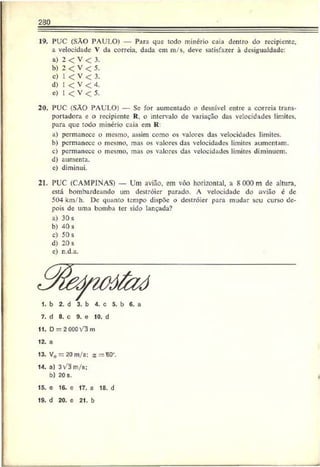 230
19. PUC (SÃO PAULO) — Para que todo minério caia dentro do recipiente,
a velocidade V da correia, dada em m/s, deve satisfazer à desigualdade:
a) 2 < V < 3.
b) 2 < V < 5.
c) 1 < V < 3.
d) I < V < 4.
e) 1 < V < 5.
20. PUC (SÃO PAULO) — Se for aumentado o desnível entre a correia trans­
portadora e o recipiente R. o intervalo de variação das velocidades limites,
para que todo minério caia em R
a) permanece o mesmo, assim como os valores das velocidades limites.
b) permanece o mesmo, mas os valores das velocidades limites aumentam.
c) permanece o mesmo, mas os valores das velocidades limites diminuem.
d) aumenta,
c) diminui.
21. PUC (CAMPINAS) — Um avião, em vôo horizontal, a SOOOm de altura,
está bombardeando um destróier parado. A velocidade do avião é de
504 km/h. De quanto tempo dispõe o destróier para mudar seu curso de­
pois de uma bomba ter sido lançada?
a) 30 s
b) 40 s
c) 50 s
d) 20 s
e) n.d.a.
1. b 2. d 3. b 4. c 5. b 6. a
7. d 8. c 9. e 10. d
11. D —2 000V3 rn
12. a
13. V0 = 20 m/s: a = B0’.
14. a) 3v3m /s;
b) 20s.
15. e 16. e 17. a 18. d
19. d 20. e 21. b
 