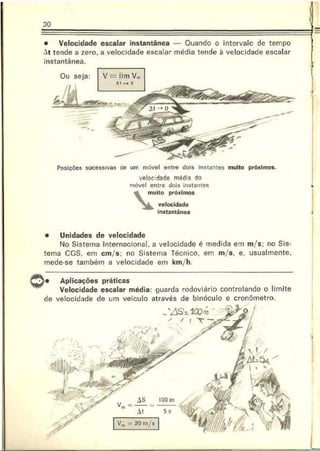 30
• Velocidade escalar instantânea — Ouando o intervale de tempo
At tende a zero. a velocidade escalar média tende à velocidade escalar
instantânea.
Ou seja:
Posições sucessivas do um móvel entre dois instantes muito próximos.
velocidade média do
móvel entre dois instantes
muito próximos
velocidade
instantânea
• Unidades de velocidade
No Sistema Internacional, a velocidade é medida em m/s; no Sis­
tema CGS, em cm/s; no Sistema Técnico, em m/s. e, usualmente,
mede-se também a velocidade em km/h.
Aplicações práticas
Velocidade escalar média: guarda rodoviário controlando o limite
de velocidade de um veículo através de binóculo e cronômetro.
 
