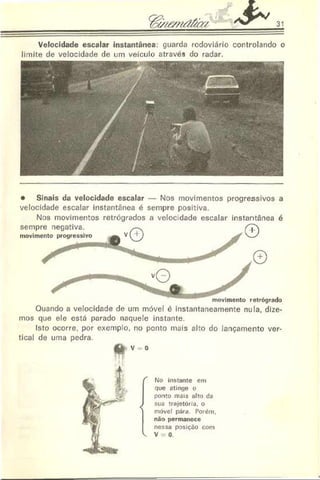 31
• Sinais da velocidade escalar — Nos movimentos progressivos a
velocidade escalar instantânea é sempre positiva.
Nos movimentos retrógrados a velocidade escalar instantânea é
Ouando a velocidade de um móvel é instantaneamente nula, dize­
mos que ele está parado naquele instante.
Isto ocorre, por exemplo, no ponto mais alto do lançamento ver­
tical de uma pedra.
áà v = o
"" No instante em
que atinge o
ponto mais alto da
J sua trajetória, o
| móvel pára Porém,
não permanece
nessa posição com
V. V = 0.
 