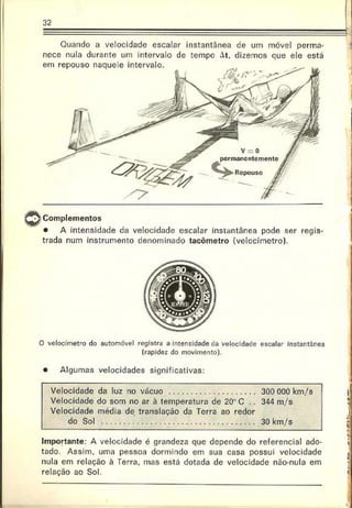í
Quando a velocidade escalar instantânea de um móvel perma­
nece nula durante um intervalo de tempe At, dizemos que ele está
em repouso naquele intervalo.
i Complementos
• A intensidade da velocidade escalar instantânea pode ser regis­
trada num instrumento denominado tacómetro (velocímetro).
O velocímetro do automóvel registra a intensidade tía velocidade escalar instartãrea
(rapidez do movimento).
• Algumas velocidades significativas:
Velocidade da luz no vácuo ............................................... 300 000 km/s
Velocidade do som no ar à temperatura de 20“ C .. 344 m/s
Velocidade média de translação da Terra ao redor
do Sol .................................................................................... 30 km/s
Importante: A velocidade é grandeza que depende do referencial ado­
tado. Assim, uma pessoa dormindo em sua casa possui velocidade
nula em relação à Terra, mas está dotada de velocidade não-nula em
relação ao Sol.

-
»
I
C
t*
 