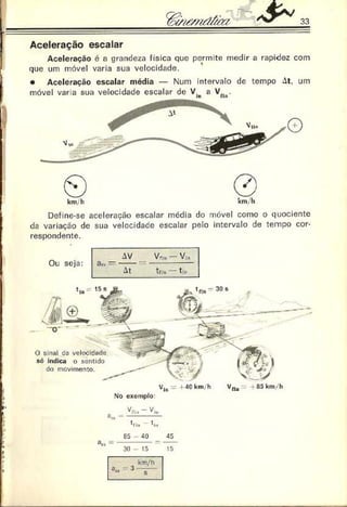 33
Aceleração escalar
Aceleração é o grandeza física que permite medir a rapidez com
que um móvel varia suei velocidade.
• Aceleração escalar média — Num intervalo de tempo M. um
móvel var a sua velocidade escalar de V.n a Vfln.
©
km. h
r 7 s
V
©
'
km.h
Define-se aceleração escalar média do móvel como o quociente
da variação de sua velocidade escalar pelo intervalo de tempo cor­
respondente.
Ou seja:
O sinal da velocidade
só indica o sentido
do movimento.
V,0 - 4C km/h Vf,u 4 85 krn-h
No exemplo:
85 40 45
= ------------= -----
30 - 15 15
 