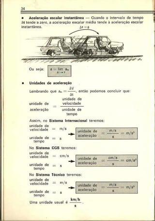 34
• Aceleração escalar instantânea — Quando o intervalo de tempo
At tende a zero, a aceleração escalar média tende à aceleração escalar
instantânea. At —o
Ou seja: a =
=lim a
.-„
a:-» ü
• Unidades de aceleração
AV
Lembrando que a,u= -----, então podemos concluir que:
At
unidade de
unidade de velocidade
aceleração unidade de
tempo
Assim, no Sistema Internacional teremos:
unidade de
velocidade
unidade de
tempo
No Sistema
unidade de
velocidade
unidade de
tempo
No Sistema
unidade de
velocidade
unidade de
tempo
km/h
Uma unidade usual é
s
 