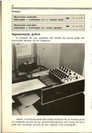 40
Portanto:
Movimento acelerado
Velocidade e aceleração têm o mesmo sinal.
- v . a > 0
Movimento retardado
Velocidade e aceleração têm sinais opostos.
- V . a < 0
Representação gráfica
A variação de uma grandeza em
visualizada através ce um diagrama.
função do temoo pode ser
Assim, o comportamento das ondas cerebrais de um homem pode
ser estudado através de um eletroencefalograma: um tremor de terra
pode ser analisado através de seu registro num sismógrafo.
 