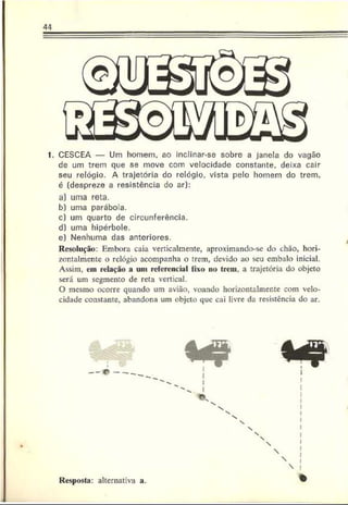 1. CESCEA — Um homem, ao inclinar-se sobre a janela do vagão
de um trem que .se move com velocidade constante, deixa cair
seu relógio. A trajetória do relógio, vista pelo homem do trem.
é (despreze a resistência do ar):
a) uma reta.
b) uma parábola.
c) um quarto de circunferência.
d) uma hipérbole.
e) Nenhuma das anteriores.
Resolução: Embora caia verticalmente, aproximando-se do chão, hori-
zontalmcntc o relógio acompanha o trem, devido ao seu embalo inicial.
Assim, em relação a uni referencial fixo no trem, a trajetória do objeto
será um segmento de reta vertical.
O mesmo ocorre quando um avião, voando horizontalmente com velo­
cidade constante, abandona um objeto que cai livre da resistência do ar.
— O ----

Resposta: alternativa a.
 