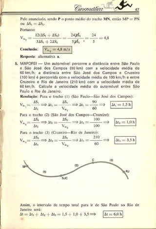 47
Pelo enunciado, sendo P o ponto niédio do trecho MN, então MP — PN
ou AS, - AS,.
Portanto:
12(AS, + AS,) 2 4 # ,
~~ '
V«
24
3AS, -f 2AS,
Conclusão:
4,8
VmT — 4,8 m/s
Resposta: alternativa a.
5. MAPOFEI — Um automóvel percorre a distância entre São Paulo
e São José des Campos (90 km) com a velocidade média de
60 km/h; a distância entre São José dos Campos e Cruzeiro
(100 km) é percorrida com a velocidade média de 100 km/h e entre
Cruzeiro e Rio de Janeiro (210 km) com a velocidade média de
60 km/h. Calcule a velocidade média do automóvel entre São
Paulo e Rio de Janeiro.
Resolução: Para o trecho (1) (São Paulo—São José dos Campos):
AS, AS, 90
Vm = ------ = > At, = -----— = > A t, = ------= 5
1 At, V». 60
At, = 1,5 h
Para o trecho (2) (São José dos Campos—Cruzeiro):
AS2 AS2 100
V„, = ----i = > Ata = ---- — => At. = ---------= >
Ato 100
Ato = 1,0 h
Para o trecho (3) (Cruzeiro—Rio de Janeiro):
AS» AS3 4 210
At3 —---------—^ At:, —
V« = -
1 At: 60
At:, = 3,5 h
Assim, o intervalo de tempo total para ir de São Paulo ao Rio de
Janeiro será: _________
At = At, 4 Ato 4- At:, = 1,5 4- 1,0 4 3,5 = > At = 6,0 h
 