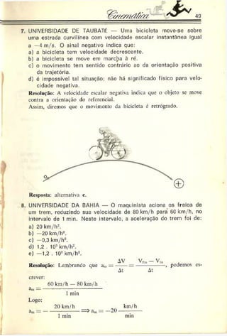 49
% /s/£ m d /ü r/ '
7. UNIVERSIDADE DE TAUBATé — Uma bicicleta move-se sobre
uma estrada curvilínea com velocidade escalar instantânea igual
a —4 rn./s. O sinal negativo indica que:
a) a bicicleta tem velocidade decrescente.
b) a bicicleta se move em marcpa a ré.
c) o movimento tem sentido contrário ao da orientação positiva
da trajetória.
d) é impossível tal situação; não há significado físico para velo­
cidade negativa.
Resolução: A velocidade escalar negativa indica que o objeto se move
contra a orientação do referencial.
Assim, diremos que o movimento da bicicleta é retrógrado.
)
Resposta: alternativa c.
8. UNIVERSIDADE DA BAHIA — O maquinista aciona os freios de
um trem, reduzindo sua velocidade de 80 km/h para 6C km/h, no
intervalo de 1 min. Neste intervale, a aceleração do trem foi de:
a) 20 km/h-’.
b) —20 km/h2.
c) —0.3 km/h2.
d) 1.2 . 103km/h-.
e) —1.2 . 103km/h2.
Resolução: Lembrando que a„,
AV Vfla — V|n
At At
podemos es-
crcver:
&
B
) —
Logo:
3iu — —
60 km/h — 80 km/h
1min
20 km/h km/h
1 min
a» = -2 0
mm
 