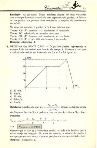 53
Resolução: As grandezas físicas escalares podem ter suas variações
com o tempo ilustradas através de uma representação gráfica. A leitura
de um gráfico nos permite tirar conclusões a respeito do movimento
do móvel.
No caso cm questão, o gráfico V X t nos informa que:
Trecho AB: V| decresce = > movimento c retardado.
Trecho BC: velocidade se mantem constante.
Trecho CD: V| decresce = > movimento c retardado.
Trecho DE: V cresce => movimento é acelerado.
Resposta: alternativa d.
13. MEDICINA DA SANTA CASA — O gráfico abaixo representa o
espaço S de um móvel em função do tempo t. Pode-se dizer que
a velocidade média no intervalo de Os a 7 s foi igual a:
c) 23 m/s.
d) 6,6 m/s.
e) 0 m/s.
«j, __^
Resolução: Lembrando que Vm—-------------, através da leitura direta
t f In t jn
do diagrama horário S X t podemos concluir que S()— 0 m e S7= 0 m.
Portanto:
Va
i(0 *
H7 s
)
Sv- So
7 - 0
0 - 0 0
------- = ------= 0 =>
7 7
—
^ ^a
i:o
*h T
«
>—0 m
; S
Observe que o fato dc a velocidade média ser nula não implica que o
móvel esteja cm repouso. No caso em questão, a velocidade média é
nula porque o móvel ocupa a mesma posição nos instantes inicial e final.
Resposta: alternativa e.
 