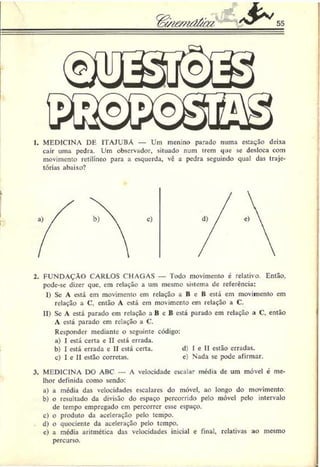 55
1. MEDICINA DE 1TAJUBÁ — Um menino parado numa estação deixa
cair uma pedra. Um observador, situado num trem que se desloca com
movimento retilíneo para a esquerda, vê a pedra seguindo qual das traje­
tórias abaixo?
2. FUNDAÇÃO CARLOS CHAGAS — lodo movimento é relativo. Então,
podc-sc dizer que, cm relação a um mesmo sistema de referência:
I) Sc A está em movimento em relação a B e B está em movimento em
relação a C, então A está em movimento em relação a C.
II) Se A está parado em relação a B c B está parado em relação a C, então
A está parado em relação a C.
Responder mediante o seguinte código:
a) I está certa e II está errada.
b) I está errada e II está certa. d) I e II estão erradas.
c) I c II estão corretas. c) Nada se pode afirmar.
3. MEDICINA DO ABC — A velocidade escalar média de um móvel é me­
lhor definida como sendo:
a) a média das velocidades escalares do móvel, ao longo do movimento.
b) o resultado da divisão do espaço percorrido pelo móvel pelo intervalo
de tempo empregado em percorrer esse espaço.
c) o produto da aceleração pelo tempo.
d) o quociente da aceleração pelo tempo.
c) a media aritmética das velocidades inicial c final, relativas ao mesmo
percurso.
 