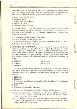 56
4. ENGENHARIA DF. UBERLÂNDIA — Um passageiro dc ônibus verifi­
cou que o mesmo andou 10 km nos 10 primeiros minutos de observação c
8 km nos 10 minutos seguintes. A velocidade média do ônibus foi:
a) pouco menor que 60 km/h.
b) igual a 60 km/h.
c) pouco maior que 60 km/h.
d) igual a 120 km/h.
c) impossível dc ser calculada.
5. PUC (CAMPINAS) Lm carro move-se com velocidade de 2 m/s durante
10s (l.a marcha): cm seguida, com 5 m/s durante 10 s (2.a marcha) e, de­
pois, com II m/s durante 10s (3.a marcha). Desprcza-se a duração das
mudanças de marcha.
a) A velocidade média do carro c dc 6 m/s.
b) A aceleração do carro é sempre nula.
c) A aceleração media do carro na duração do fenômeno é de 0,45 m/s-.
d) Nenhum dos resultados anteriores.
6. MEDICINA DF. CATANDUVA — Um automóvel percorre um trecho
retilíneo dc estrada, indoda cidade A ate a cidade B,distante 150 km da
primeira. Saindo às 10:00 h dcA.pára às ll:00h emumrestaurante situa­
do no ponto médio do trecho AB, onde o motorista gasta exatamente uma
hora para almoçar. A seguir, prossegue viagem e gasta mais uma hora
para chegar à cidade B. A velocidade media do automóvel no trecho AB
foi dc:
a) 75 km/h. d) 60 km/h.
b) 50 km/h. c) 90 km/h.
c) 150 km/h.
7. ITA — Um motorista deseja perfa?er a distância de 20 km com a veloci­
dade média de 80 km/h. Se viajar durante os primeiros 15 minutos com a
velocidade de 40 km/h, com que velocidade média deverá fazer o percurso
restante?
a) 120 km/h.
b) 160 km/h.
c) É impossível estabelecer a velocidade mcd:a desejada nas circunstâncias
apresentadas.
d) Nula.
e) Nenhuma das afirmações c correta.
8. UNESP — Um ônibus dirige-sc dc São Paulo ao Rio dc Janeiro.
0) Ao passar pelo marco quilométrico A dc espaço 150 km, um passa­
geiro lê cm seu relógio o tempo 15 horas. Com esses dados, a veloci­
dade é calculada cm 10 km/h.
(2) Às 17 horas, o veículo passa por um marco B no qual se lê 50 km.
Entro A e B o percurso é —100 km. a duração é dc 2 horas e a velo­
cidade média é dc —50 km/h.
*
4
k
*
‘4
 