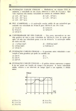 58
14. FUNDAÇÃO CARLOS CHAGAS — Medindo-se, no sistema CGS dc
unidades, a velocidade de um corpo, obteve-se o vaíor de 12,3 cm/s. Que
valor expressa esta mesma velocidade no sistema de unidades MKS?
a) 1,23 . 10-3m/s d) 1,23 . 10*m/s
b) 1,23 . 10-* m/s e) 1,23 . IO3m/s
c) 1,23 . 10-» m/s
15. PUC (CAMPINAS) — A aceleração escalar média de um automóvel que
aumenta sua velocidade de 36 km/h para 108 km/h em 10s c de:
a) 7,2 m/s2. d) 4,2 m/s2.
b) 72 m/s2. e) 3,0 m/s2.
c) 2,0 m/s2.
16. UNIVERSIDADE DE SÄO CARLOS Um carro, movendo-se no sen­
tido positivo do eixo x com velocidade de 100 km/h. freia de modo que
após 1.0 min sua velocidade passa a ser dc 40 km/h. A aceleração média
do carro será dc:
a) —1,0 km/min2. d) —
0,66 km/min2.
b) 1.0 km/min2. c) 0.66 km/s2.
c) 1,0 m/s2.
17. FUNDAÇÃO CARLOS CHAGAS — O quociente entre velocidade c ace­
leração c uma grandeza que pode ser medida em:
a) cm/s2. d) s.
b) cm/s3. e) s-1.
c) cm2/s3.
18. FUNDAÇÃO CARLOS CHAGAS — O gráfico abaixo representa o espaço
S de um ponto em função do tempo t de percurso. A maior velocidade
média, relativa a um intervalo de tempo igual a um segundo, é obtida
entre:
•
I
a) 0 s e Is.
b) I s e 2 s.
c) 3 s e 4 s.
d) 4 s e 5 s.
e) 5 s e 6 s.
 