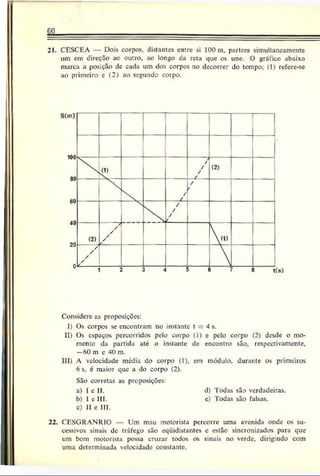 S I
21. CESCEA — Dois corpos, distantes entre si 100 m. partem simultaneamente
um em direção ao outro, ao longo ca reta que os une. O gráfico abaixo
marca a posição de cada um dos corpos no decorrer do tempo; (1) rcfcre-se
ao primeiro e (2) ao segundo corpo.
Considere as proposições:
I) Os corpos seencontram noinstante t = 4 s.
II) Os espaçospercorridos pelo corpo (1) e pelo corpo (2) desde o mo­
mento da partida até o instante de encontro são. respectivamente.
—
f>
()m c 40 m.
III) A velocidade média do corpo (1), em módulo, durante os primeiros
6 s. é maior que a do corpo (2).
São corretas as proposições:
a) I e II. d) Todas são verdadeiras.
b) I c III. c) Todas são falsas.
c) II e III.
22. CESGRANRIO — Um mau motorista percorre uma avenida onde os su­
cessivos sinais dc tráfego são eqüidistantes e estão sincronizados para que
um bom motorista possa cruzar todos os sinais no verde, dirigindo com
uma determinada velocidade constante.
 