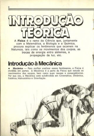 s
A Física é o ramo da Ciência que, juntamente
com a Matemática, a Biologia e a Química,
procura explicar os fenômenos que ocorrem na
Natureza, tais como os movimentos dos corpos, as
trocas de energia entre sistemas, a
propagação da luz, etc.
Introdução à Mecânica
• Mecânica — Para melhor analisar esses fenômenos, a Física é
dividida em partes. A Mecânica é a parte da Física que estuda os
movimentos dos corpos, bem como suas causas e conseqüências.
Por sua vez, a Mecânica está subdividida em Cinemática. Dinâmica,
Estática, Hidrostática e Gravitação.
 