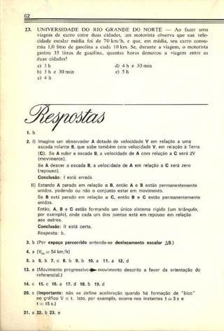 62
23. UNIVERSIDADE DO RIO GRANDE DO NORTE — Ao fa^er uma
viagem de carro entre duas cidades, um motorista observa que sua velo­
cidade escalar média foi de 70 km/h, e que, em média, seu carro consu­
miu 1,0 litro de gasolina a cada 10 km. Se. durante a viagem, o motorista
gastou 35 litros de gasolina, quantas horas demorou a viagem entre as
duas cidades?
a) 3 h d) 4 h e 30 min
b) 3 h c 30 min e) 5 h
c) 4 h
2. I) Imagino um observador A dotado dc velocidade V em relação a uma
escada rolante B, que sobe também com velocidade V. em reiação à Terra
(C). Se A subir a escada B. a velocidade de A com relaçáo a C será 2V
(movimento).
Se A descer a escada B. a velocidade de A em relação a C será zero
(repouso).
Conclusão: I está errada
II) Estando A oarado em relação a B. então A c B estão permanentemente
unidos, podendo ou não o conjunto estar em movimento.
Sc B está parado em relação a C, então B e C estão permanentemente
unidos.
Então, A. B e C estão formando um único sistema rígido (um triângulo,
por exemplo), onde cada um dos pontos está em repeuse em relação
aos outros.
Conclusão: II está certa.
Rosposta: b.
3. b (Por espaço percorrido entenda-se deslocamento escalar AS.)
4. a (Vm:= 54 km/h)
5. a 6. b 7. c 8. b 9. b 10. a 11. a 12. d
13. e (Movimento progressivo^- movimento descrito a favor da orientação dc
referencial.)
14. c 15. c 16. a 17. d 18. b 19. d
20. c (Importante: não se define aceleração quando há formação de “bico"
no gráfico V x t. Isto. por exemplo, ocorre nos instantes t = 5s e
t = 15 s.)
21. a 22. b 23. c
 