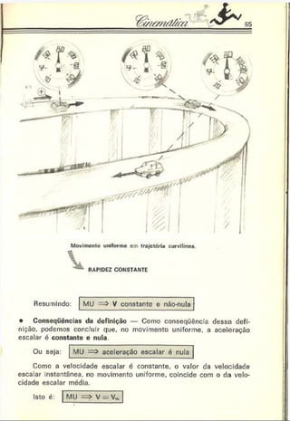 Movimento uniforme em trajetória curvilinea.
RAPIDEZ CONSTANTE
Resumindo: MU V constante e não-nula
• Conseqüências da definição — Como conseqüência dessa defi­
nição. podemos concluir que. no movimento uniforme, a aceleração
escalar é constante e nula.
Ou seja: MU => aceleração escalar é nula
Como a velocidade escalar é constante, o valor da velocidade
escalar instantânea, no movimento uniforme, coincide com o da velo­
cidade escalar média.
Isto é: MU •=> V = V™
 