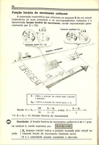 66
Instante qualquer (t)
Instante inicial (t 0)
Função horária do movimento uniforme
A expressão matemática que relaciona os espaços S de um móvel
(indicativos de suas posições) e os correspondentes instantes t é
denominada função horária do movimento, sendo representada gene­
ricamente por S = f(t).
S indica a posição do nevei num instante
t quaiquer.
§o mdica a posição do móvel para trrO .
e . w w AS S - S „ S - S .
Sendo V — Vm— -----= ----------- , então: V = --------
At t - 0 t
=> S = S »-f Vt (função horária do movimento).
Conclusão: A função horária do movimento uniforme é do 1.° grau
na variável t, sendo expressa por: S — So 4- Vt
i S0 (espaço inicial) indica a posição ocupada pelo móvel n
onde ' instante inicial do movimento (instante zero)-.
! V é a velocidade escalar constante e não-nula.
 