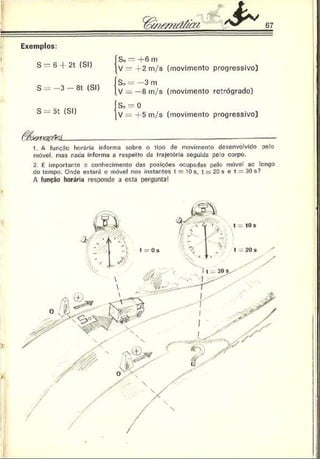 Exem plos:
S = 6 + 2t (SI)
S = - 3 - 8t (SI)
í Sm= +6 m
[V = +2 m/s (movimento progressivo]
í Sm= —3 m
[ V — —8 m/s (movimento retrógrado)
S — 5t (SI)
(wô0VO(tft%L____
S<
i = 0
V = 5 m/s (movimento progressivo]
1. A funçãc horária informa sobre o tipo de movimento desenvolvido pelo
móvel mas nada informa a respeito da trajetória seguida pelo corpo.
2. É importante o conhecimento das posições ocupadas pelo móvel ao longo
do tempo. Onde estará o móvel nos instantes t = 10 s. t = 20 s e t = 30 &?
A função horária respondo a esta pergunta!
 