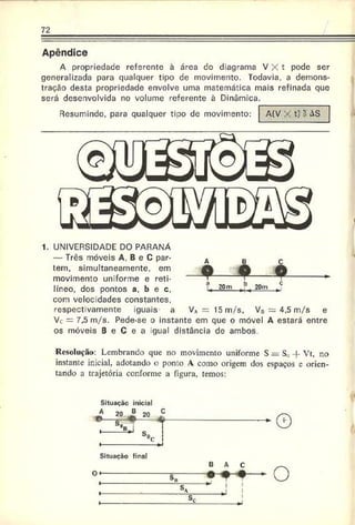 72
Apêndice
A propriedade referente à área do diagrama V X t pode ser
generalizada para qualquer tipo de movimento. Todavia, a demons­
tração desta propriedade envolve uma matemática mais refinada que
será desenvolvida no volume referente à Dinâmica.
Resumindo, para qualquer tipo de movimento: A {V X t ) ? A S
1. UNIVERSIDADE DO PARANÁ
— Três móveis A. B e C par­
tem, simultaneamente, em
movimento uniforme e reti­
líneo, dos pontos a, b e c.
com velocidades constantes,
respectivarnente iguais a V* = 15 m/s, VB = 4,5 m/s e
Vc = 7.5 m/s. Pede-se o instante em que o móvel A estará entre
os móveis B e C e a gual distância de ambos.
Resolução: Lembrando que no movimento uniforme S = S„ -|- Vt, no
instante inicial, adotando o ponto A como origem dos espaços e orien­
tando a trajetória conforme a figura, temos:
Situaçãc inicial
Situação final
 