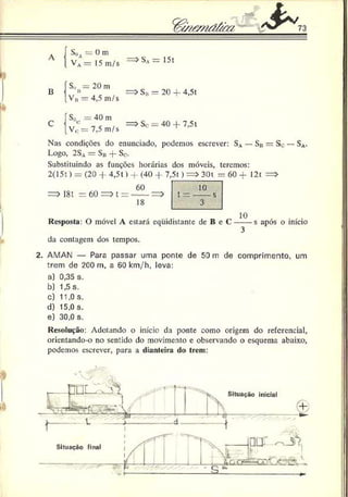 L
a
Sd
a = ü m
VA= 15 m/s => SA= 151
B
S,)](= 20 m
= > Sr - 20 -f- 4,5t
C
V» — 4,5 m/s
Soc = 40 m
Sc- = 40 + 7,5t
V0 = 7,5 m/s
Nas condições do enunciado, podemos cscrcvcr: S.v— Sn = Sc — SA
.
Logo, 2S.v — Sii -|- So.
Substituindo as funções horárias dos móveis, teremos:
2(15 t) = (20 -f 4,51) -f (40 + 7,5t) = > 30t = 60 + 12t =>
=> I8t = 60 = > L= ------=>
18
Resposta: O móvel A estará equidistante de B e C ------s após o início
da contagem dos tempos.
2. AMAN — Para passar uma ponte de 50 m de comprimento, um
trem de 200 m, a 60 km/h, leva:
a) 0,35 s.
b) 1.5 s.
c) 11,0 s.
d) 15,0 s.
e) 30,0 s.
Resolução: Adotando o início da ponte como origem do referencial,
orientando-o no sentido do movimento e observando o esquema abaixo,
podemos escrever, para a dianteira do trem:
 