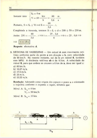 74
Instante zero
So = 0 m
V = 60
km
Portanto, S = S„ | Vt
h
S =
60 m
3,6 s
60
3,6
. t.
Completada a travessia, teremos S = L —d = 200 -|- 50 = 250 m.
Assim: 250 =
60
. t t =.-
25 . 3,6
3,6
t = 25 . 0,6
t = 15 s
Resposta: alternativa d.
3. MEDICINA DE VASSOURAS Um móvel A com movimento reti­
líneo uniforme parte do ponto a cm direção a b, com velocidade
de 90 km/h. No mesmo instante, sai de b um móvel B, também
com MRU. A distância retilínea ab é de IG km. A velocidade do
móvel B, para que ambos sc cruzem a 6 km de a. deve ser igual a:
a) 80 km/h.
b) 16.67 m/s.
c) 37.5 m/s.
d) 25 m/s.
e) 22,22 m/s.
Resolução: Adotando como origem dos espaços o ponto a c orientando
a trajetória conforme o esquema a seguir, notamos que:
Móvel A: SoA= 0 k m
V A=: 90 km/h
Móvel B: SoH= 10 km
 