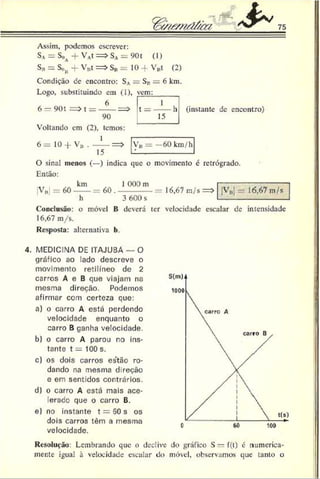 T o w ém O fà a 75
Assim, podemos escrever:
SA= SoA-f VA
t = > SA= 901 (1)
S„ = Son + V„t = > SB= 10 + V„t (2)
Condição de encontro: SA= SB= 6 km.
Logo, substituindo em (1),
6
6 - 901 = > t = ------= >
90
Voltando cm (2), temos:
vem:
I
t = ------h
15
(instante de encontro)
6 = 1 0 - * VB Y'u — 60km/h
O sinal menos (—) indica que o movimento é retrógrado.
Então:
km J 000 m
V„! = 60-----= 60 . ----------- = í 6,67 m/s =>
h 3 600 s
Conclusão: o móvel B deverá ter velocidade escalar de intensidade
16,67 m/s.
Resposta: alternativa b.
|VB| = 16,67 m/s
4. MEDICINA DE ITAJUBA — O
gráfico ao lado descreve o
movimento retilíneo de 2
carros A e B que viajam na
mesma direção. Podemos
afirmar com certeza que:
a) o carro A está perdendo
velocidade enquanto o
carro B ganha velocidade.
b) o carro A parou no ins­
tante t = 100 s.
c) os dois carros estão ro­
dando na mesma d reção
e em sentidos contrários.
d) o carro A está mais ace-
lerado que o carro B.
e) no instante t = 50 s os
dois carros têm a mesma
velocidade.
Resolução: Lembrando que o declive do gráfico S — f(t) é numerica­
mente igual à velocidade escalar do móvel, observamos que tanto o
 