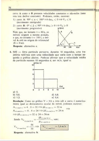 76
carro A como o B possuem velocidades constantes e nâo-nulas (uma
reta tem declive constante). Podemos, então, escrever:
1) carro A: 90« < a < 180° decA < 0 => VA< 0
(movimento retrógrado)
2) carro B: 0° < j3 < 90° decB > 0 VB > 0
(movimento progressivo)
Note que, no instante t = 60 s, os
móveis ocupam a mesma posição,
e que, no instante t = 100 s, o mó­
vel A está na origem do referencial
(S = 0 m).
Resposta: alternativa c.
5. IMS — Uma partícula percorre, durante 10 segundos, uma tra­
jetória "etilínea com uma velocidade que varia com o tempo se­
gundo o gráfico abaixo. Pode-se afirmar que a velocidade média
da partícula nesses 10 segundos é. em m/s, igual a:
V(m/s)
10]
8
6
-
i
i
i
i
i
2
1 1 1
0 2 4 6 8 10
a) 6.
b) 5.6. d) 0.8.
c) 1.3. e) 0.4.
Resolução: Como no gráfico V - í(t) a área sob a curva é numerica­
mente igual ao deslocamento escalar do móvel, podemos escrever:
A(0-m i ,> = 4 . 8 = 32 —r ASm»h •
» ~ 32 m _
A(4 hm i<
>
s) = 6 . 4 = 24 >AS(.j.. m io »i = 24 m
—
—
^ AS,0ü ioi) — 3z -f- 24 = 56 m
AS((| 10M
l
) --
( O f lH lO i)
56
Sendo V„ vem:
At(0 » H 10 *í
V..
(0•w 10 M
) 10
V,„ — 5,6 m/s
lO*H 1
0“
Resposta: alternativa b.
 