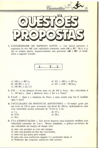 1. UNIVERSIDADE DO ESPÍRITO SANTO — Um móvel percorre o
segmento de reta AC com velocidade constante, onde AB ^ BC. Se t, c t»
são os tempos gastos, respectivamente, nos percursos AB e BC, é verda­
deira a seguinte relação:
A E C
a) AB/t, = BC/to d) AC = AB/t, + BC/t2
b) AB/BC = t2/t, e) AC = (AB + BC)t,to
c) AB/BC = (ta/t,)2
2. I-El A luz demora 10 min para vir do .Sol à Terra. Sua velocidade é
3 . 103km/s. Qual a distância entre o Sol e a Terra?
3. FAAP — Qual c a distância da Terra a uma estrela cuja luz é recebida
após 5 anos?
4. FACULDADES DO INSTITUTO ADVENTISTA — O tempo gasto por
um trem de 100 m para atravessar um túnel de 200 m. deslocando-se com
uma velocidade escalar constante dc 72 krn/h, é de:
a) 5 s. d) 15 s.
b) 15 h. e) 20 s.
c) 10 s.
5. CTA (COMPUTAÇÃO) — Um móvel descreve uma trajetória retilínea com
velocidade constante dc 2 m/s. Nessas condições, o gráfico cartesiano de
sua velocidade em função do tempo será:
a) uma reta paralela ao eixo dos tempos.
b) uma reta paralela ao eixo das velocidades.
c) uma reta que passa pela origem.
d) uma reta com coeficiente angular 2 e coeficiente linear 4.
e) Nenhuma das respostas anteriores está correta.
 