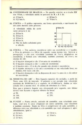 80
10. UNIVERSIDADE DE BRASÍLIA — Na questão anterior, se o trecho XY
tem 70 km, a velocidade média no percurso de X a Z é de:
a) 35 km/h. c) 60km/h.
b) 52,5 km/h. d) 70 km/h.
11. CESCEA — O gráfico representa, cm forma aproximada, o movimento de
um carro durante certo percurso.
A velocidade média do carro
nesse percurso é de:
a) 20 km/h.
b) 30 km/h.
c) 32km/h.
d) 40 km/h.
c) Não há dados suficientes para
o cálculo.
12. CESCEA Um cachorro encontra-se entre seu esconderijo e o laçador,
a 50 m do primeiro e a 100 m do segundo, numa mesma reta. Inicia-se a
perseguição, o cão com velocidade constante de 3 m/s, dirigindo-se ao
- esconderijo, o homem, com velocidade, também constante, de 8 m/s, no
encalço do cão.
a) O laçador alcançará o cão 15 m antes do esconderijo.
b) O laçador alcançará o cão 1s antes do esconderijo.
c) O laçador está a 15 mdo cão quando este alcanÇa o esconderijo.
d) O laçador alcançaria o cão até o esconderijo se sua velocidade fosse, no
mínimo, três vezes a do cão.
e) O laçador alcançaria o cão sc dispusesse de mais 1s antes de o cão entrar
no esconderijo.
13. MEDICINA DO ABC Dois foguetes espaciais são enviados, a partir da
Terra, com 48 h de intervalo. O primeiro a scr enviado tem velocidade
constante dc 30 000 km/h c o segundo, de 40 000 km/h. Ambas as velo­
cidades têm o mesmo sinal. O sistema de referência é a Terra.
Para que o primeiro foguete seja ultrapassado pelo segundo, este último
deverá voar durante o seguinte número de horas:
a) 96. d) 192.
b) 144. c) 288.
c) 168.
14. FUVEST — Numa estrada, andando de caminhão, com velocidade cons­
tante, você leva 4 s para ultrapassar um outro caminhão, cuja velocidade
é também, constante. Sendo de 10 m o comprimento dc cada caminhão, a
diferença entre sua velocidade e a do caminhão que você ultrapassa c, apro­
ximadamente, igual a:
a) 0,2 m/s. d) 5.0 m/s.
b) 0.4 m/s. c) 10m/s.
c) 2,5 m/s.
 