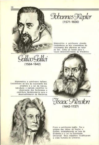 10
(1571-1630)
Matemático e astrónomo alemão.
Estabeleceu as leis cinemáticas do
movimento dos planetas ao redor
do Sol. Criou as bases para o
futuro desenvolvimento da Mecânica.
(1564-1642)
Matemático o astrônomo italiano.
Estabeleceu as leis do movimento dos
projéteis e a Lei da Inércia.
Introduziu o método científico na
observação dos fenômenos e
contribuiu decisivamente para o
desenvolvimento da Mecânica.
Fisico e astrónomo inglês Fez a
síntese das idéias de Kepler e
Galileo. estabelecendo as Leis da
Dmâmica e a Lei ca Gravitação
Universal. Seus trabalhos modificaram
a visão humana do Universo.
 