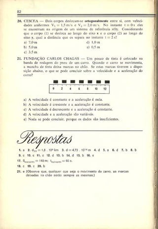 82
20. CESCEA — Dois corpos deslocam-sc ortogonalmente entre si, com veloci­
dades uniformes V, 1.5 m/s e V2 2.0 m/s. No instante t = 0s eles
se encontram na origem de um sistema de referencia xOy. Considerando
que o corpo (I) se desloca ao longo do eixo x c o corpo (2) ao longo do
eixo y. qual a distância que os separa no instante t 2 s?
a) 7.0m d) 1.0 m
b) 5,0 m e) 0,5 m
c) 3.5 m
21. FUNDAÇÃO CARLOS CHAGAS — Um pouco de tinta é colocado na
banda de rodagem do pneu de um carro. Quando o carro se movimenta,
a mancha de tinta deixa marcas no chão. Se estas marcas tiverem a dispo­
sição abaixo, o que se pode concluir sobre a velocidade e a aceleração do
carro?
0 2 4 6 8 10 12 I
a) A velocidade é constante e a aceleração é nula.
b) A velocidade é crescente e a aceleração é constante.
c) A velocidade é decrescente e a aceleração é constante.
d) A velocidade e a aceleração são variáveis.
e) Nada se pode concluir, porque os dados são insuficientes.
9. c 10. c 11. c 12. d 13. b 14. d 15. b 16. e
17- = 140 m: t,#walfo = 60 s.
18. c 19. c 20. b
21. e (Observe que. qualquer oue seja o movimento do carro, as marcas
deixadas no châo soráo sempre as mesmas.)
 