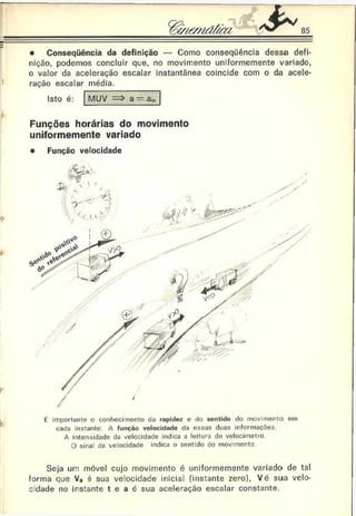 III
• Consequência da definição — Como conseqüência dessa defi­
nição, podemos concluir que, no movimento uniformemente variado,
o valor da aceleração escalar instantânea coincide com o da acele­
ração escalar média.
Isto é: MUV a - a„
Funções horárias do movimento
uniformemente variado
*
Y
k
• Função velocidade
y
É importante o conhecimento da rapidez e do sentido do movimento em
cada instante A função velocidade da essas duas informações.
A intensidade da velocidade indica a leitura do velocímetro.
O sinal de velocidade indica o sentido do movimento
Seja um móvel cujo movimento é uniformemente variado de tal
forma que V0 é sua velocidade inicial (instante zero), Vé sua velo­
cidade no instante t e a é sua aceleração escalar constante.
 