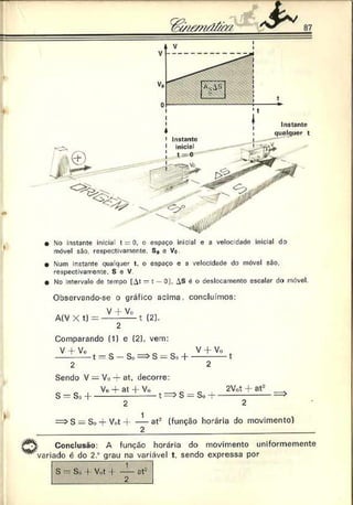 87
• No instante inicia t = 0. o espaço inicial e a velocidade inicial do
móvel são. respectivamente. S0 e Vo
• Num instante qualquer t. o espaço e a velocidade do móvel são.
respectivamente. S e V
• No intervalo de tempo lAt —t - 0). AS é o deslocamento escalar da móvel.
Observando-se o gráfico acima, concluímos:
V + Vo _
A ( V X t ) = ---------- 1 (2).
Comparando (1) c (2). vem:
V • Vo V - f V o
----- - — t = S - S o = > S = So + ----------- t
Sendo V = Vo ■
+
■
at, decorre:
s = s ,1+ ^ ± ü ± ^ t ^ s = s0+ ^ l± ^
S = So + Vot-f----— at2 (função horária do movimento)
2
Conclusão: A função horária do movimento uniformemente
variado é do 2.° grau na variável t. sendo expressa por
S - S., f V.,t |------ at-
2
 