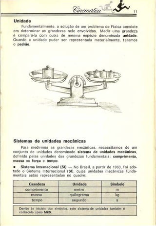 Unidade
Fundamentalmente. a solução de um problema de Física consiste
em determinar as grandezas nele envolvidas. Medir uma grandeza
é compará-la com outra de mesma espécie denominada unidade.
Ouandc a unidade puder ser representada materialmente, teremos
o padrão.
Sistemas de unidades mecânicas
Para medirmos as grandezas mecânicas, necessitamos de um
conjunto de unidades denominado sistema de unidades mecânicas,
definido pelas unidades das grandezas fundamentais: comprimento,
massa ou força e tempo.
• Sistema Internacional (SI) — No Brasil, a partir de 1963, foi ado­
tado o Sistema Internacional (SI), cujas unidades mecânicas funda­
mentais estão representadas no quadro:
Grandeza Unidade Símbolo
comprimento metro m
massa quilograma kg
tempo segundo s
Devido às iniciais dos símbolos, este sistema de unidades também é
conhecido como MKS.
 