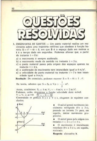 92
1. ENGENHARIA DE SANTOS — Um ponto material realiza um mo­
vimento sobre uma trajetória retilínea que obedece à função ho­
rária S = t2— 6t + 8. em que S é o espaço dado em metros e
t é o tempo dado em segundos. Podemos afirmar que, a partir
do instante t = 0 s:
a) o movimento é sempre acelerado.
b) o movimento muda de sentido no instante t = 3 s.
c) o ponto material passa pela origem dos espaços apenas no
instante t = 2 s.
d) a aceleração do movimento tem intensidade igual a 4 m/s*.
e) a velocidade do ponto material no instante t — 7 s tem inten­
sidade igual a 9 m/s.
Resolução: Do enunciado, podemos escrever S = 8 — 6 t -f 1 . t2.
Da teoria, sabemos que S S., -f V0t -f----at2.
Assim, concluímos: S.;i = 8 m; V„ = 6 m/s; a = 2 m/s2.
Podemos, então, determinar a função velocidade deste móvel:
V = V„ -f at => fv _ - 6 f 2~t|-
Construindo os gráficos S X t e V X t. chegamos às seguintes con­
clusões:
• O móvel possui movimento ini­
cialmente retrógrado (0 s a 3 s),
parando no instante 3 s para, em
seguida, iniciar movimento pro­
gressivo.
• O móvel passa pela origem nos
instantes t = 2 s c t = 4 s.
• O movimento é inicialmente
retardado (0 s a 3 s) c, em seguida,
acelerado.
Resposta: alternativa b.
I
 