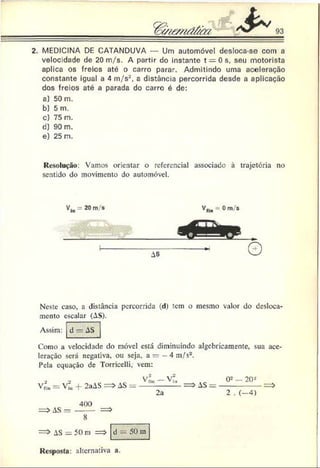 2. MEDICINA DE CATANDUVA — Um automóvel desloca-se com a
velocidade de 20 m/s. A partir do instante t = 0 s, seu motorista
aplica os freios até o carro parar. Admitindo uma aceleração
constante igual a 4 m/s2, a distância percorrida desde a aplicação
dos freios até a parada do carro é de:
a) 50 m.
b) 5 m.
c) 75 m.
d) 90 m.
e) 25 m.
Resolução: Vamos orientar o referencial associado à trajetória no
sentido do movimento do automóvel.
Neste caso, a distância percorrida ( d ) tem o mesmo valor do desloca­
mento escalar (AS).
Assim: d - A S
Como a velocidade do móvel está diminuindo algebricamente, sua ace
leração será negativa, ou seja. a = 4 m/s2.
Pela equação de Torricelli,' vem:
V/In= V?« + 2aAS = > AS =
2a
AS =
0 =- 2 0 -
2 . ( - 4 )
4(X)
AS — -------
8
= > AS = 50 m : d — 50 m
Resposta: alternativa a.
 