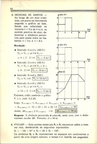 3. MEDICINA DE SANTOS —
Ao longo de um eixo orien­
tado. um ponto se movimenta
segundo o gráfico ao lado.
Sendo sua velocidade no
instante t — 0 s de 4 m/s, no
sentido positivo do eixo. de­
terminar a distância percor­
rida pelo ponto entre os ins­
tantes t = 0 s c t — 8 s.
Resolução:
• Intervalo 0s h 2 s (MUV)
V2 = V„ + at = »
= 4 + 2 .2 = »
Vo =
Vo = 8 m/s
intervalo 2 s m 4 s (MUV)
V, = Vo + at => V« = 8 4
+ 4 . 2=> |V 4 = 16 m/s
• Intervalo 4 sm 6 s (MU)
Vc = V, = > Vç = 16 m/s
• Intervalo 6 sm 8 s (MUV)
V* = Ve + at =>
= 16 — 2 . 2 = >
Podemos, então, construir o gráfico
V X t, onde A ^ AS.
V„ =
V« = 12 m/s
Logo, Afosi_i $si — A ((», H 3,| + A.o
+ A<t(li-!»*) — 12 + 24 + 32 + 28 :—) A
Assim, AS<„,h 8 » = Aio«mh,, -—
) AS
= 9
6
íOi Mb ' __ 96 m
Resposta: A distância percorrida d coincide, neste caso, com o deslo­
camento escalar AS. Portanto, d = 96 m.
4. FFCLUSP — Dois pontos mater ais Pi e P? movem-se sobre a mes­
ma reta, obedecendo às segu ntes expressões:
S, = —10t + St2 e S_- = 30 + 5t - lOt2.
Os símbolos Si e S„* representam os espaços em centímetros a
partir de uma origem comum; o tempo t é medido em segundos.
 